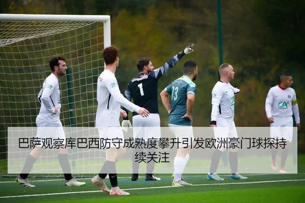 巴萨观察库巴西防守成熟度攀升引发欧洲豪门球探持续关注