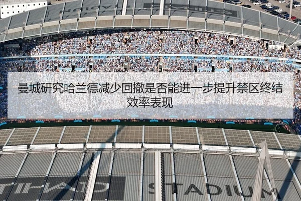 曼城研究哈兰德减少回撤是否能进一步提升禁区终结效率表现