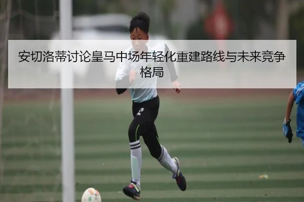 安切洛蒂讨论皇马中场年轻化重建路线与未来竞争格局