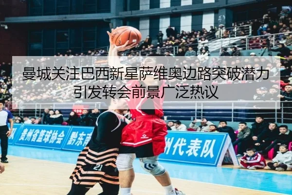 曼城关注巴西新星萨维奥边路突破潜力引发转会前景广泛热议